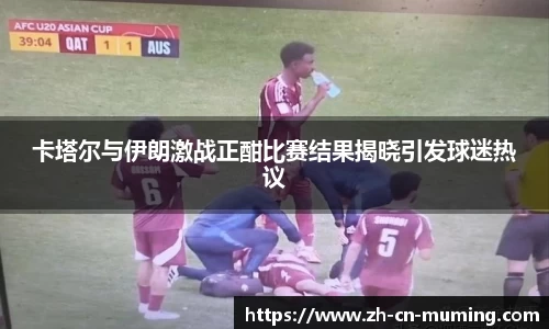 卡塔尔与伊朗激战正酣比赛结果揭晓引发球迷热议